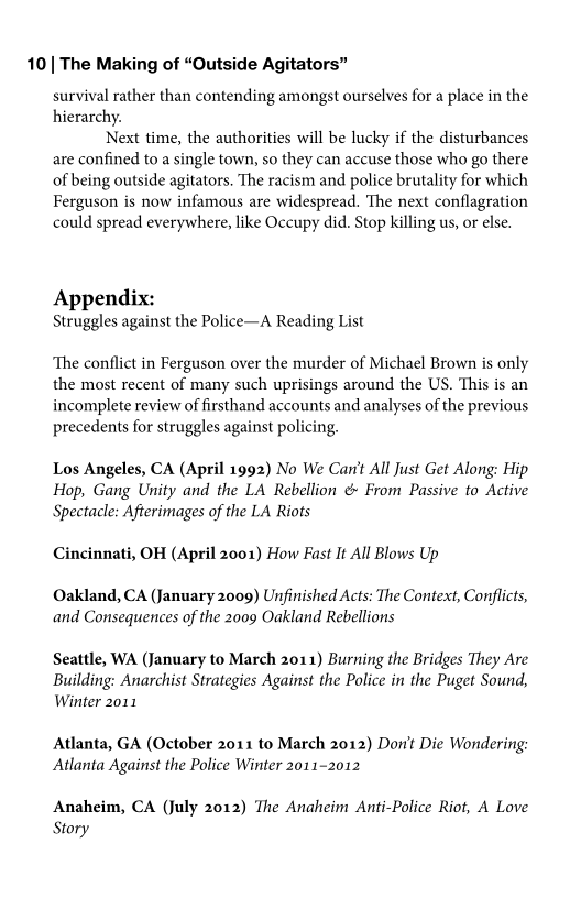 10 | The Making of “Outside Agitator”

survival rather than contending amongst ourselves for a place in the
hierarchy.

Next time, the authorities will be lucky if the disturbances
are confined to a single town, so they can accuse those who go there
of being outside agitators. The racism and police brutality for which
Ferguson is now infamous are widespread. The next conflagration
could spread everywhere, like Occupy did. Stop killing us, or else.

Appendix:
Struggles against the Police—A Reading List

‘The conflict in Ferguson over the murder of Michael Brown is only
the most recent of many such uprisings around the US. This is an
incomplete review of firsthand accounts and analyses of the previous
precedents for struggles against policing.

Los Angeles, CA (April 1992) No We Car't All Just Get Along: Hip
Hop, Gang Unity and the LA Rebellion & From Passive to Active
Spectacle: Afterimages of the LA Riots

Cincinnati, OH (April 2001) How Fast It All Blows Up

Oakland, CA (January 2009) Unfinished Acts: The Context, Conflicts,
and Consequences of the 2009 Oakland Rebellions

Seattle, WA (January to March 2011) Burning the Bridges They Are
Building: Anarchist Strategies Against the Police in the Puget Sound,
Winter 2011

Atlanta, GA (October 2011 to March 2012) Don't Die Wondering:
Atlanta Against the Police Winter 2011-2012

Anaheim, CA (July 2012) The Anaheim Anti-Police Riot, A Love
Story
